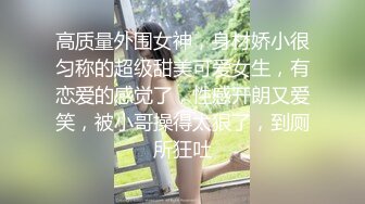 高质量外围女神，身材娇小很匀称的超级甜美可爱女生，有恋爱的感觉了，性感开朗又爱笑，被小哥操得太狠了，到厕所狂吐