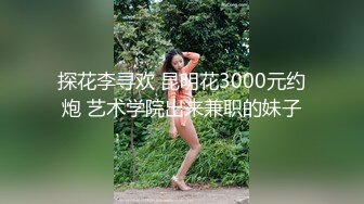 探花李寻欢 昆明花3000元约炮 艺术学院出来兼职的妹子