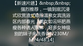 【新速片遞】&nbsp;&nbsp; ⚡⚡强烈推荐，一镜到底沉浸式欣赏渣女暗拍温泉女宾洗浴区内部春光，美女如云环肥燕瘦各种诱人胴体，好多女神级别的妹子来洗香香[2230M/MP4/48:14]