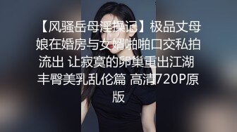 【风骚岳母淫操记】极品丈母娘在婚房与女婿啪啪口交私拍流出 让寂寞的卵巢重出江湖 丰臀美乳乱伦篇 高清720P原版