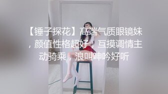 【锤子探花】高端气质眼镜妹，颜值性格超好，互摸调情主动骑乘，浪叫呻吟好听