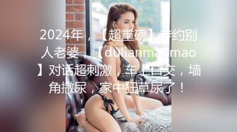 2024年，【超重磅】专约别人老婆，【dulianmaomao】对话超刺激，车上口交，墙角撒尿，家中狂草尿了！