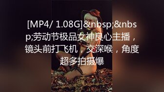 [MP4/ 1.08G]&nbsp;&nbsp;劳动节极品女神良心主播，镜头前打飞机，交深喉，角度超多拍摄爆