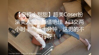 【空模小甜甜】超美Coser扮演美人鱼，颜值绝佳，口交两小时，艹逼十分钟，这男的不太行呀！！