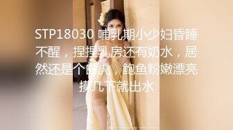 STP18030 哺乳期小少妇昏睡不醒，捏捏乳房还有奶水，居然还是个白虎，鲍鱼粉嫩漂亮摸几下就出水