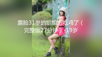 露脸31岁的姐姐想吃鸡了（完整版27分钟）-19岁