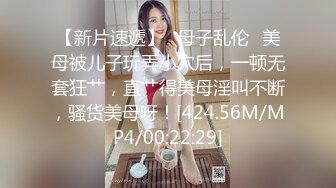 【新片速遞】✨母子乱伦✨美母被儿子玩弄小穴后，一顿无套狂艹，直艹得美母淫叫不断，骚货美母呀！[424.56M/MP4/00:22:29]