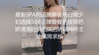 最新SPA阴道按摩会所白嫩少妇选择588王牌套餐男技师把娇滴滴的少妇搞的娇喘呻吟主动摸屌求操