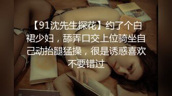 【91沈先生探花】约了个白裙少妇，舔弄口交上位骑坐自己动抬腿猛操，很是诱惑喜欢不要错过