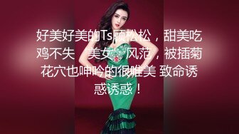 好美好美的Ts顾松松，甜美吃鸡不失‘美女’风范，被插菊花穴也呻吟的很唯美 致命诱惑诱惑！