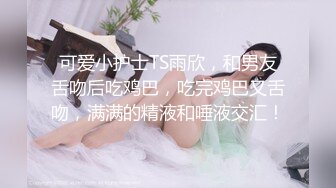 可爱小护士TS雨欣，和男友舌吻后吃鸡巴，吃完鸡巴又舌吻，满满的精液和唾液交汇！