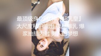 最顶级身OF女神『超乳皇』大尺度私拍流出 极品爆乳 爆浆抽插内射 男人的梦想