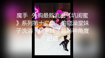 魔手☛外购最新流出《坑闺蜜》系列第十二集，偷窥澡堂妹子洗浴，居家妹子被各种角度拍摄