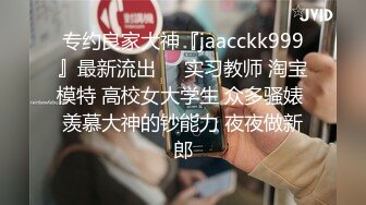 专约良家大神『jaacckk999』最新流出❤️实习教师 淘宝模特 高校女大学生 众多骚婊 羡慕大神的钞能力 夜夜做新郎