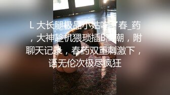 L 大长腿极品小姑吃了春_药，大神趁机猥琐插B高潮，附聊天记录，春药双重刺激下，语无伦次极尽疯狂