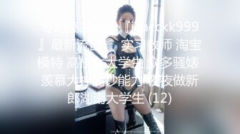 专约良家大神『jaacckk999』最新流出❤️实习教师 淘宝模特 高校女大学生 众多骚婊 羡慕大神的钞能力 夜夜做新郎湖南大学生 (12)