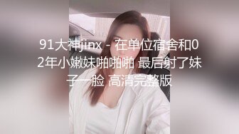 91大神jinx - 在单位宿舍和02年小嫩妹啪啪啪 最后射了妹子一脸 高清完整版