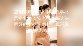 高能萝莉 极品推特爆乳身材尤物少女 安安老师 刻晴之被强奸的女战俘 奇特仿真阳具抽插嫩穴颤挛