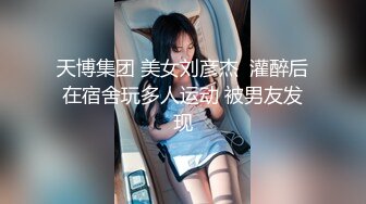 天博集团 美女刘彦杰  灌醉后在宿舍玩多人运动 被男友发现