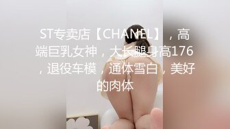 ST专卖店【CHANEL】，高端巨乳女神，大长腿身高176，退役车模，通体雪白，美好的肉体