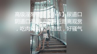 高级淫荡骚货【小依】尿道口阴道口湿润，掰开近距离观赏，吃肉棒爽啦再自慰，好骚气哦！