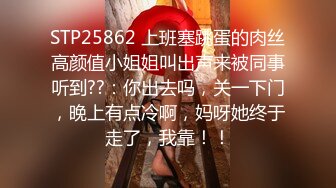 STP25862 上班塞跳蛋的肉丝高颜值小姐姐叫出声来被同事听到??：你出去吗，关一下门，晚上有点冷啊，妈呀她终于走了，我靠！！