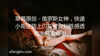 草莓原创 - 俄罗斯女神，快递小哥送货上门却被少妇性感透视渔网裙勾引