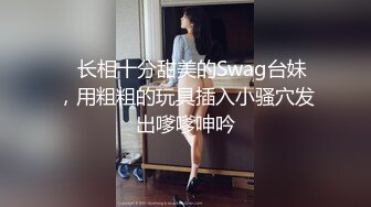 ✨长相十分甜美的Swag台妹，用粗粗的玩具插入小骚穴发出嗲嗲呻吟