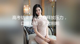 高考结束带小女友释放压力，口爆吞精，无套啪啪