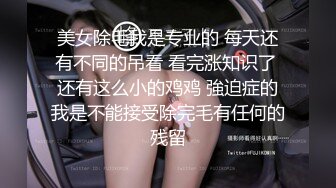 美女除毛我是专业的 每天还有不同的吊看 看完涨知识了 还有这么小的鸡鸡 強迫症的我是不能接受除完毛有任何的残留