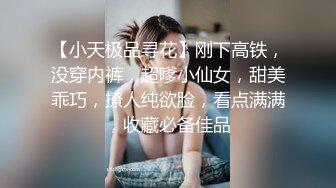 【小天极品寻花】刚下高铁，没穿内裤，超嗲小仙女，甜美乖巧，撩人纯欲脸，看点满满，收藏必备佳品