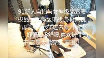 91新人自拍与女神级高素质极品大学美女床战,身材高挑气质好,鸡巴插进去就开始大叫：好舒服,B舒服,喜欢被使劲干.真是太漂亮了.国语！