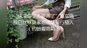 “求求你了不要弄了”真实强推白丝袜良家眼镜妹强行插入（约她看简阶）