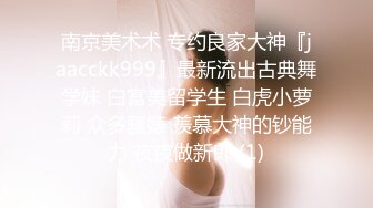 南京美术术 专约良家大神『jaacckk999』最新流出古典舞学妹 白富美留学生 白虎小萝莉 众多骚婊 羡慕大神的钞能力 夜夜做新郎 (1)