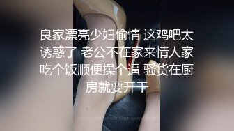 良家漂亮少妇偷情 这鸡吧太诱惑了 老公不在家来情人家吃个饭顺便操个逼 骚货在厨房就要开干