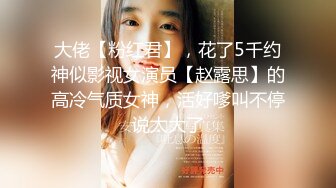 大佬【粉红君】，花了5千约神似影视女演员【赵露思】的高冷气质女神，活好嗲叫不停说太大了