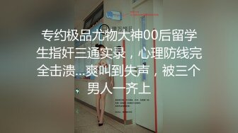 专约极品尤物大神00后留学生指奸三通实录，心理防线完全击溃…爽叫到失声，被三个男人一齐上