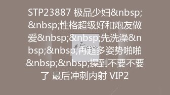 STP23887 极品少妇&nbsp;&nbsp;性格超级好和炮友做爱&nbsp;&nbsp;先洗澡&nbsp;&nbsp;再超多姿势啪啪&nbsp;&nbsp;操到不要不要了 最后冲刺内射 VIP2