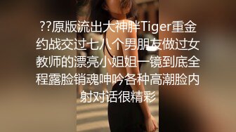 ??原版流出大神胖Tiger重金约战交过七八个男朋友做过女教师的漂亮小姐姐一镜到底全程露脸销魂呻吟各种高潮脸内射对话很精彩