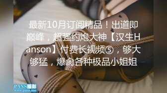 最新10月订阅精品！出道即巅峰，超强约炮大神【汉生Hanson】付费长视频⑤，够大够猛，爆肏各种极品小姐姐