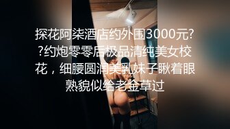 探花阿柒酒店约外围3000元??约炮零零后极品清纯美女校花，细腰圆润美乳妹子瞅着眼熟貌似给老金草过