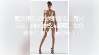 肥胖猪头男的美丽女友，身材正点、肉肉的极度舒服，女仆装骑在上面，爽过瘾！