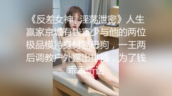 《反差女神✿淫荡泄密》人生赢家京城有钱富少与他的两位极品模特身材骚母狗，一王两后调教户外露出排插，为了钱乖乖听话