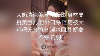 大奶清纯美眉 初撮影 身材高挑美巨乳 野外口爆 回房被大鸡吧无套输出 淫水四溢 娇喘不停 内射