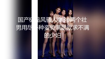 国产极品风骚人妻3p两个壮男用尽各种姿势满足欲求不满的少妇