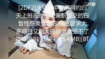 [2DF2]大鸡巴中年男网约白天上班夜晚出来兼职援交的白皙性感美女酒店啪啪,要求太多鸡巴又粗大搞得美女受不了呻吟浪叫! [MP4/85.4MB][BT种子]