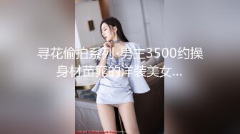 寻花偷拍系列-男主3500约操身材苗窕的洋装美女…