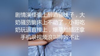 剧情演绎强上醉酒骚妹子，大奶骚货躺床上不动了，小哥吃奶玩逼直接上，爆草抽插还拿手机录视频浪叫呻吟不止