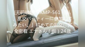 [无码破解]MKMP-561 「私、乱交パーティーに参加してみたい。」初めての乱交に完全密着 エナさん（仮）24歳