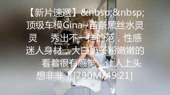 【新片速遞】&nbsp;&nbsp;顶级车模Gina~苗条黑丝水灵灵❤️秀出不一样的范，性感迷人身材，大白奶子粉嫩嫩的❤️看着很有感觉，让人上头想非非！[790M/49:21]